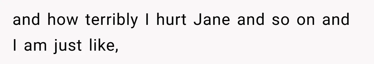 and how terribly I hurt Jane and so on and I am just like,