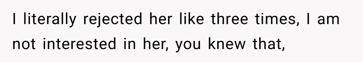 I literally rejected her like three times, I am not interested in her, you knew that,