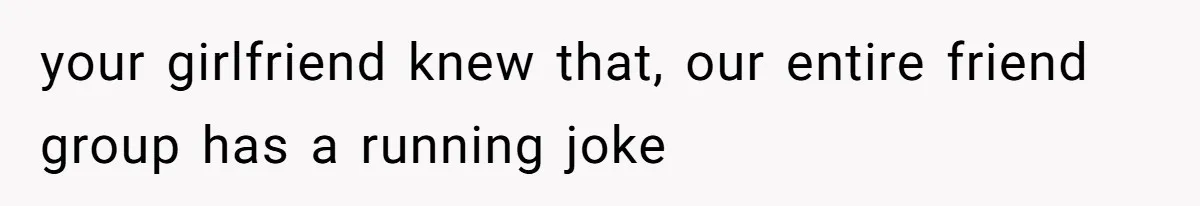 your girlfriend knew that, our entire friend group has a running joke
