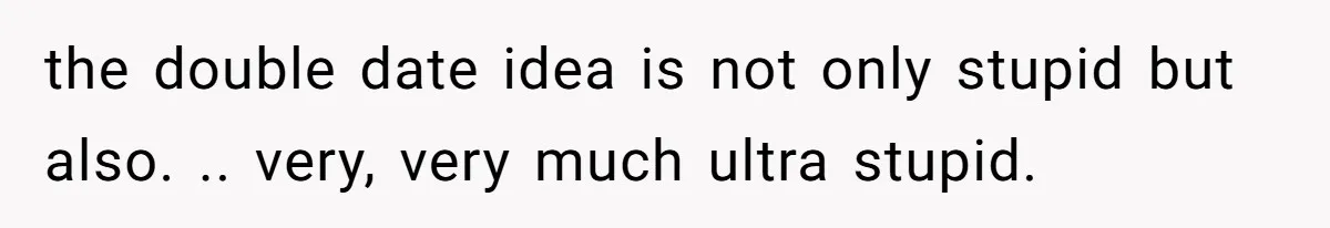 the double date idea is not only stupid but also. .. very, very much ultra stupid.