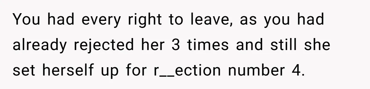 You had every right to leave, as you had already rejected her 3 times and still she set herself up for r__ection number 4.