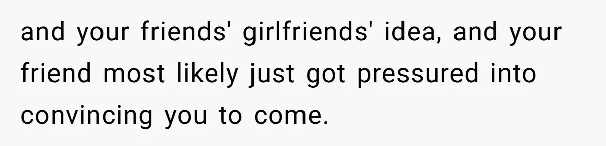 and your friends' girlfriends' idea, and your friend most likely just got pressured into convincing you to come.