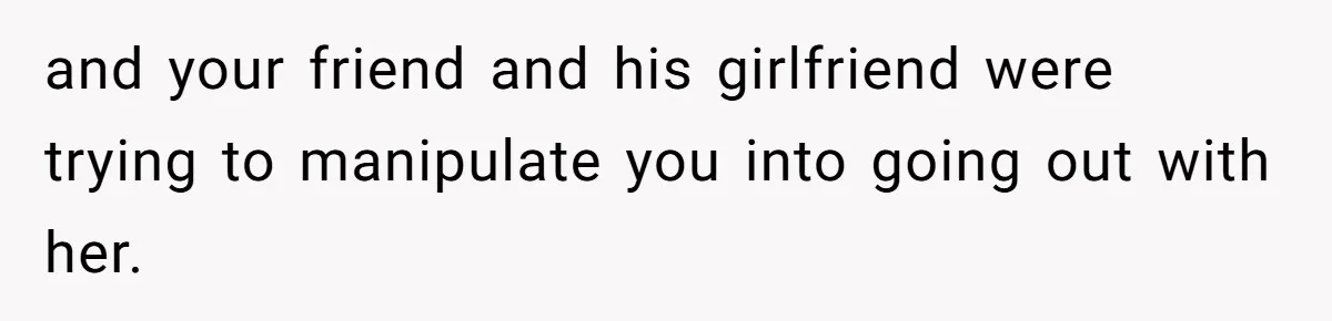 and your friend and his girlfriend were trying to manipulate you into going out with her.