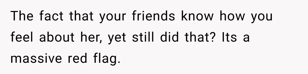 The fact that your friends know how you feel about her, yet still did that? Its a massive red flag.