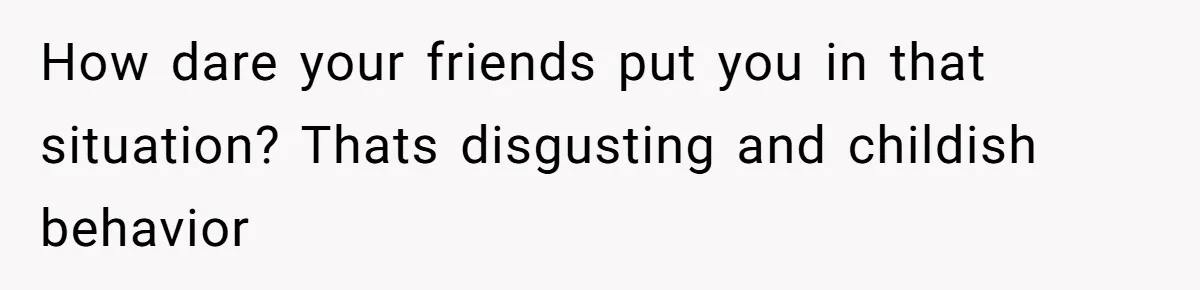 How dare your friends put you in that situation? Thats disgusting and childish behavior