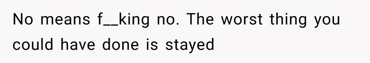 No means f__king no. The worst thing you could have done is stayed
