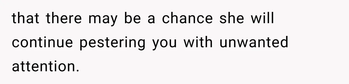 that there may be a chance she will continue pestering you with unwanted attention.