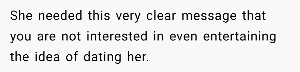 She needed this very clear message that you are not interested in even entertaining the idea of dating her.