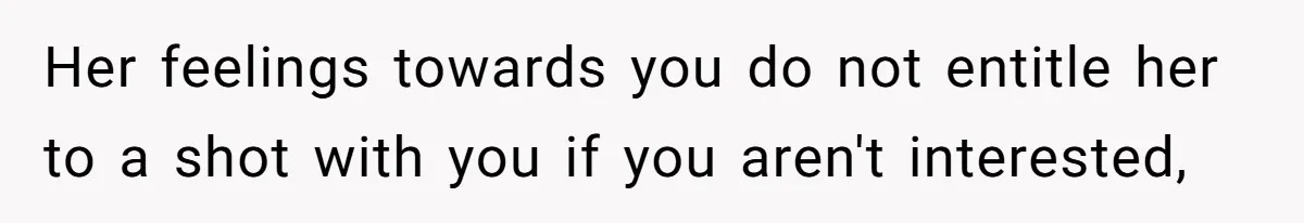Her feelings towards you do not entitle her to a shot with you if you aren't interested,