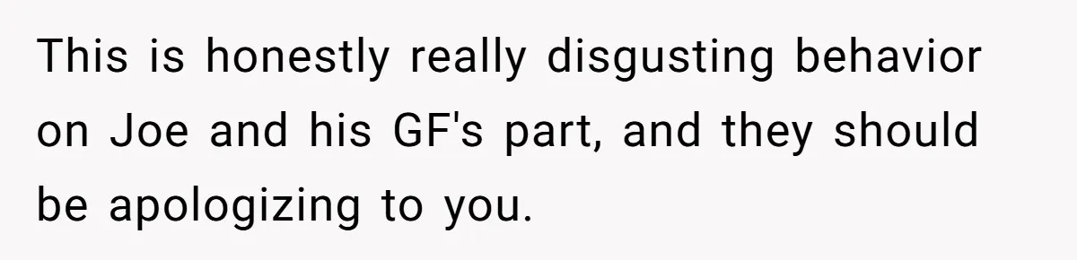 This is honestly really disgusting behavior on Joe and his GF's part, and they should be apologizing to you.