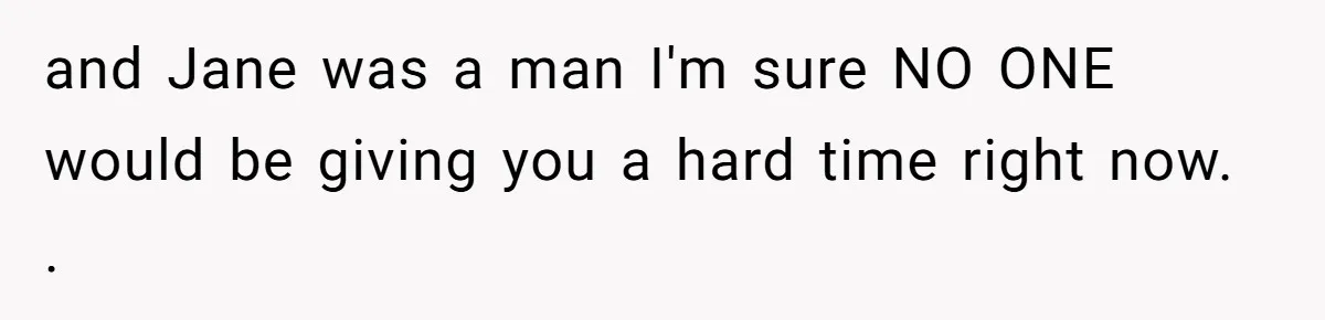 and Jane was a man I'm sure NO ONE would be giving you a hard time right now. .