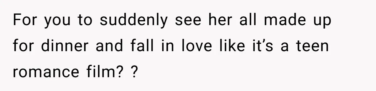 For you to suddenly see her all made up for dinner and fall in love like it’s a teen romance film? ?