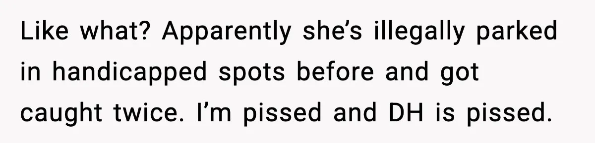 Like what? Apparently she’s illegally parked in handicapped spots before and got caught twice. I’m pissed and DH is pissed.