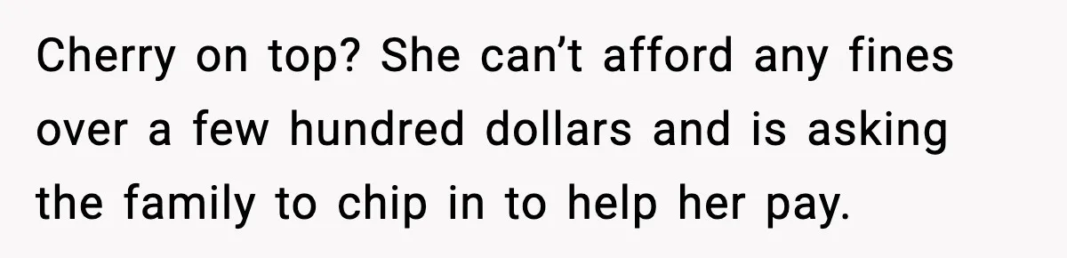 Cherry on top? She can’t afford any fines over a few hundred dollars and is asking the family to chip in to help her pay.