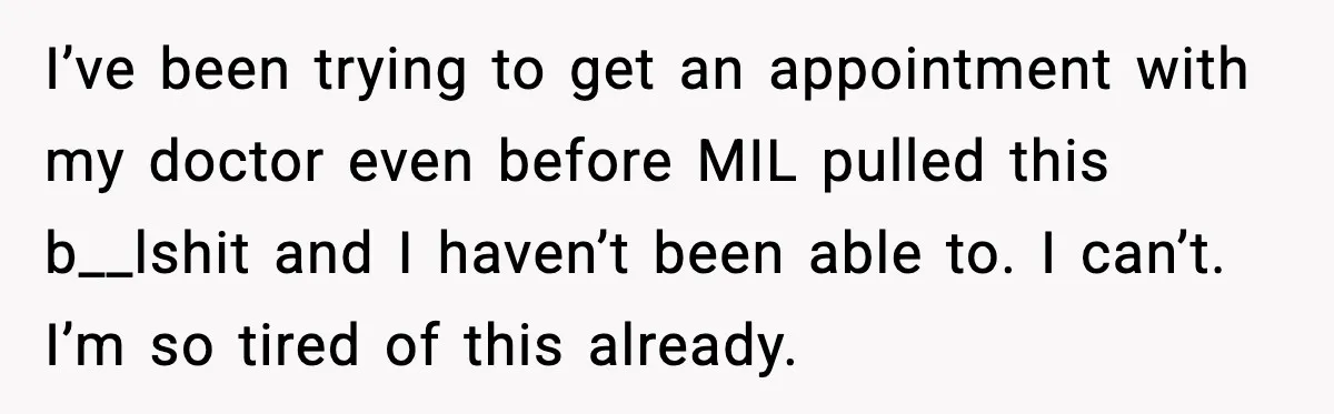 I’ve been trying to get an appointment with my doctor even before MIL pulled this b__lshit and I haven’t been able to. I can’t. I’m so tired of this already.