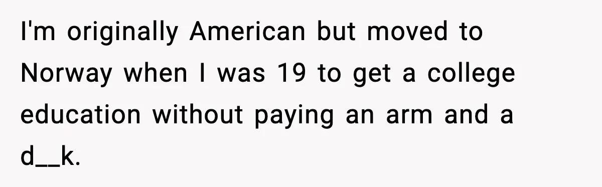 I'm originally American but moved to Norway when I was 19 to get a college education without paying an arm and a d__k.