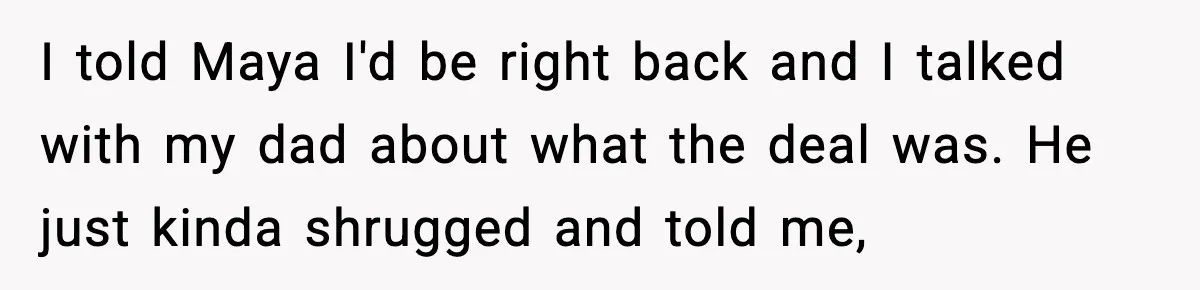 I told Maya I'd be right back and I talked with my dad about what the deal was. He just kinda shrugged and told me,