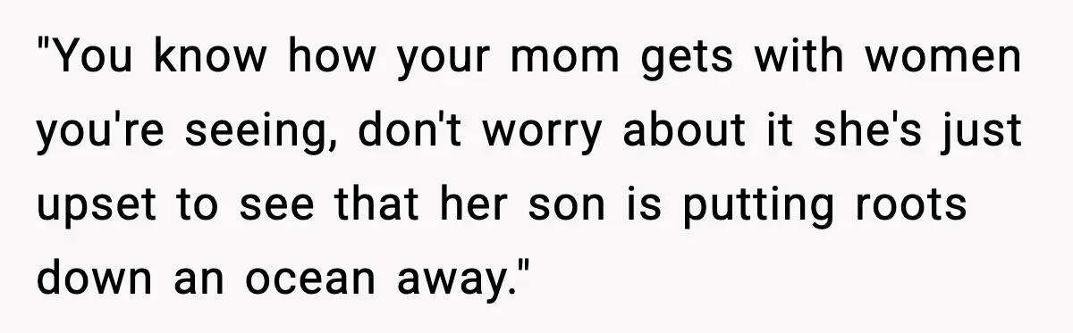 "You know how your mom gets with women you're seeing, don't worry about it she's just upset to see that her son is putting roots down an ocean away."
