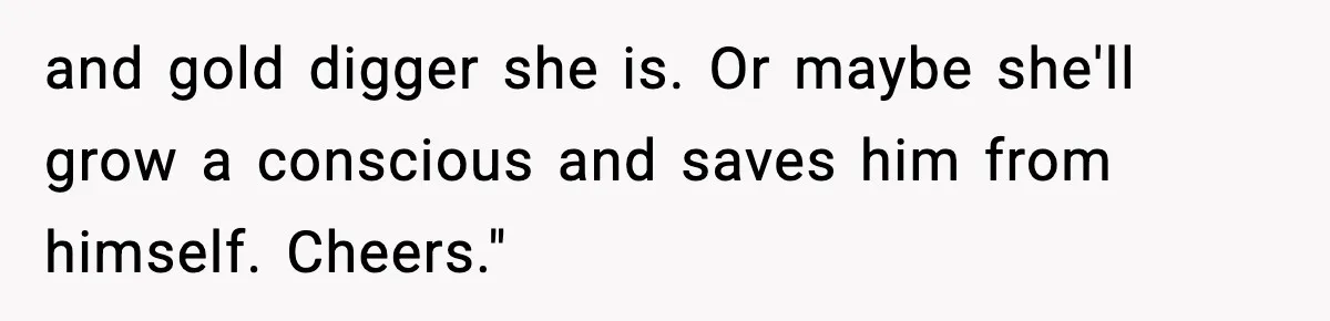and gold digger she is. Or maybe she'll grow a conscious and saves him from himself. Cheers."