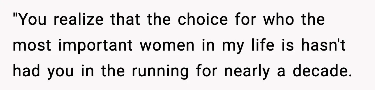 "You realize that the choice for who the most important women in my life is hasn't had you in the running for nearly a decade.
