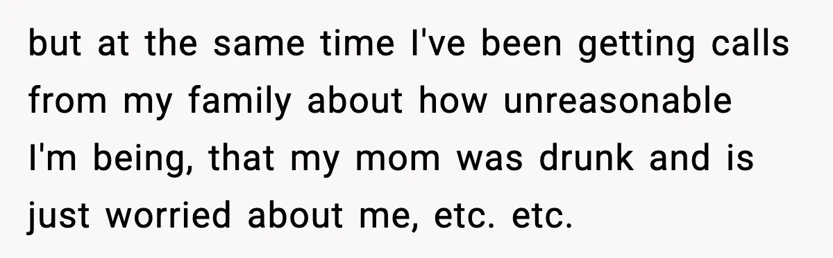 but at the same time I've been getting calls from my family about how unreasonable I'm being, that my mom was drunk and is just worried about me, etc. etc.