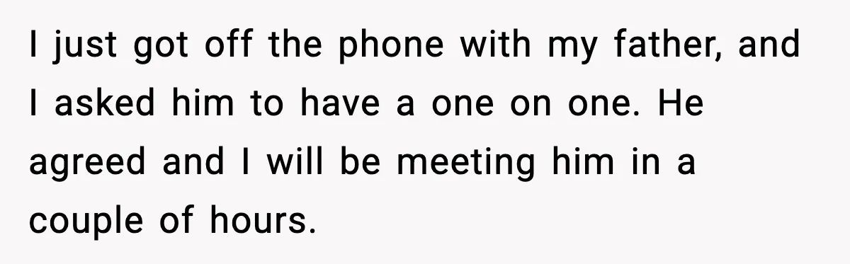 I just got off the phone with my father, and I asked him to have a one on one. He agreed and I will be meeting him in a couple...