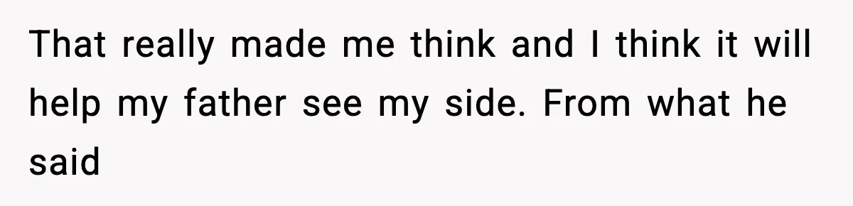 That really made me think and I think it will help my father see my side. From what he said