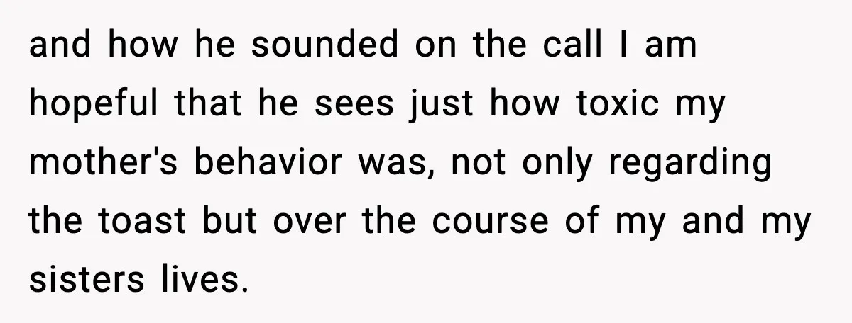 and how he sounded on the call I am hopeful that he sees just how toxic my mother's behavior was, not only regarding the toast but over the course of...
