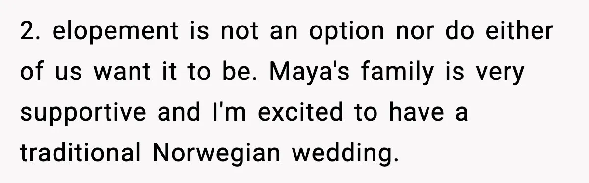 2. elopement is not an option nor do either of us want it to be. Maya's family is very supportive and I'm excited to have a traditional Norwegian wedding.