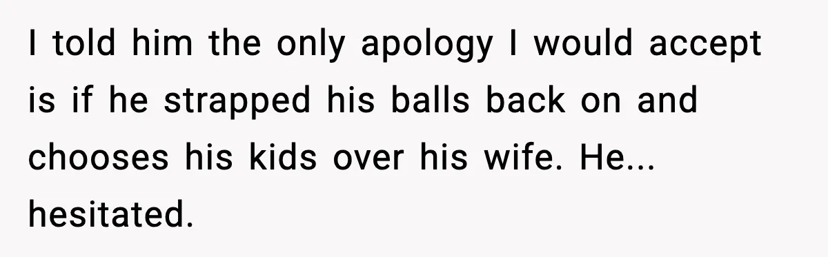I told him the only apology I would accept is if he strapped his balls back on and chooses his kids over his wife. He... hesitated.