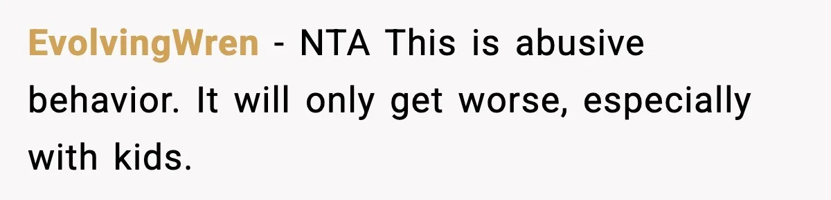 EvolvingWren - NTA This is abusive behavior. It will only get worse, especially with kids.