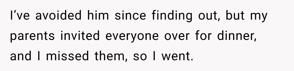 I’ve avoided him since finding out, but my parents invited everyone over for dinner, and I missed them, so I went.