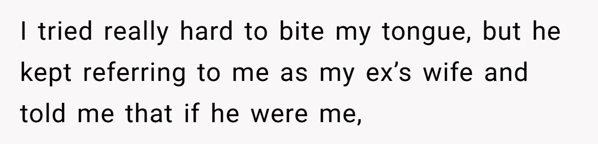 I tried really hard to bite my tongue, but he kept referring to me as my ex’s wife and told me that if he were me,