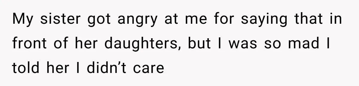 My sister got angry at me for saying that in front of her daughters, but I was so mad I told her I didn’t care