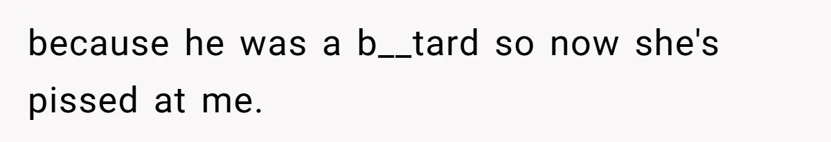 because he was a b__tard so now she's pissed at me.