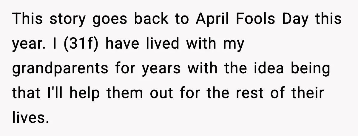 This story goes back to April Fools Day this year. I (31f) have lived with my grandparents for years with the idea being that I'll help them out for the...