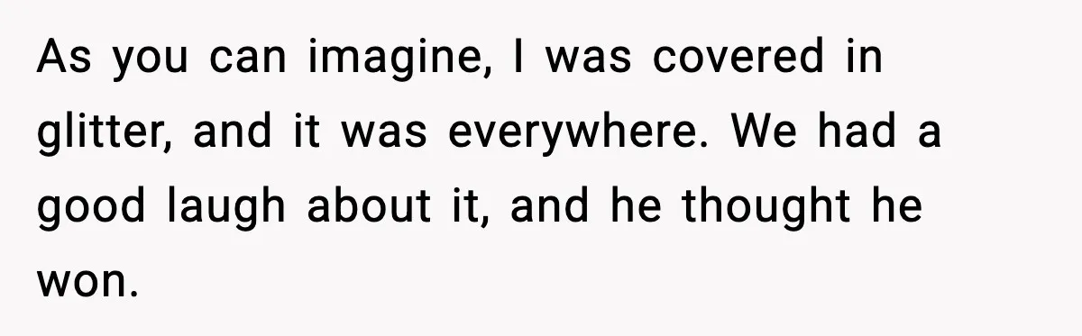 As you can imagine, I was covered in glitter, and it was everywhere. We had a good laugh about it, and he thought he won.