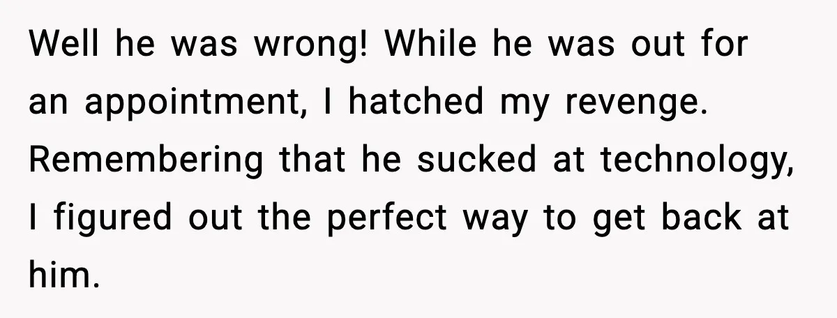 Well he was wrong! While he was out for an appointment, I hatched my revenge. Remembering that he sucked at technology, I figured out the perfect way to get back...