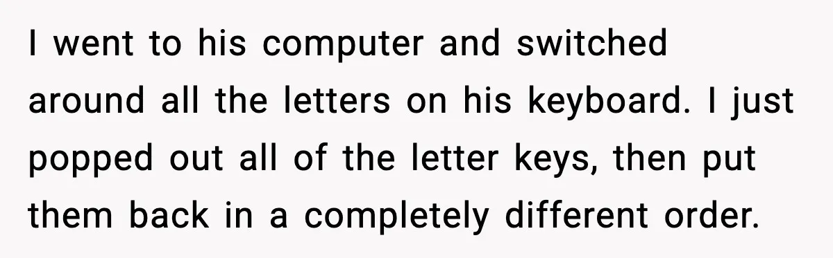 I went to his computer and switched around all the letters on his keyboard. I just popped out all of the letter keys, then put them back in a completely...