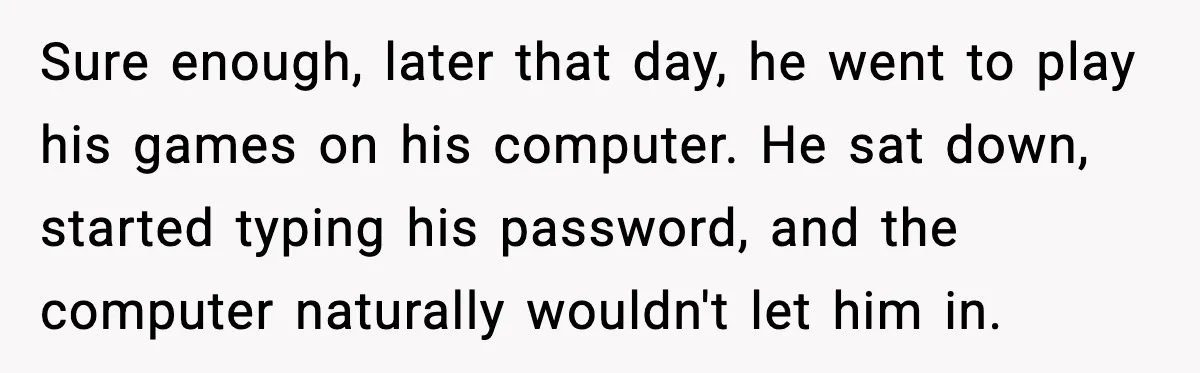 Sure enough, later that day, he went to play his games on his computer. He sat down, started typing his password, and the computer naturally wouldn't let him in.