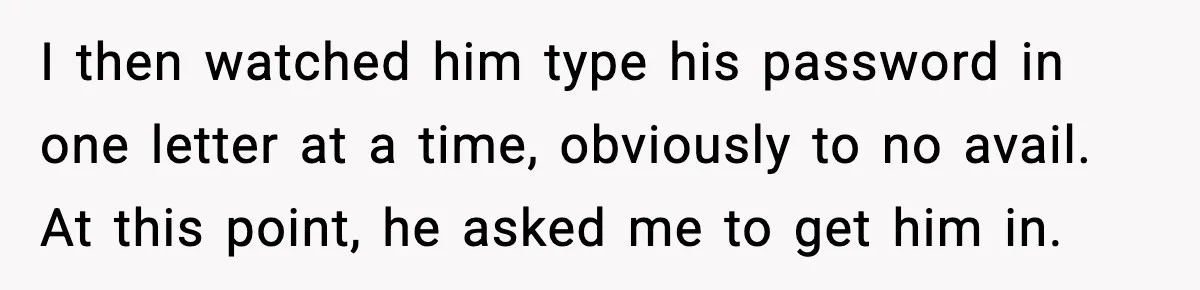 I then watched him type his password in one letter at a time, obviously to no avail. At this point, he asked me to get him in.
