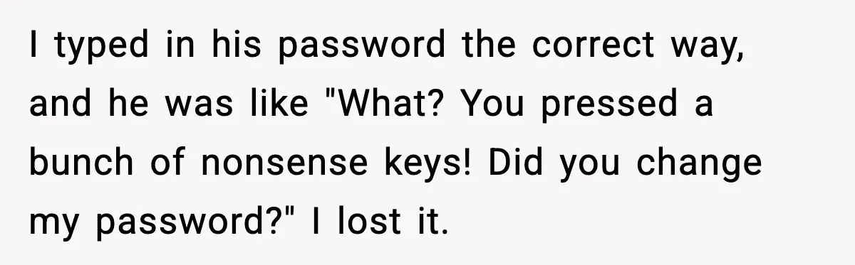 I typed in his password the correct way, and he was like "What? You pressed a bunch of nonsense keys! Did you change my password?" I lost it.