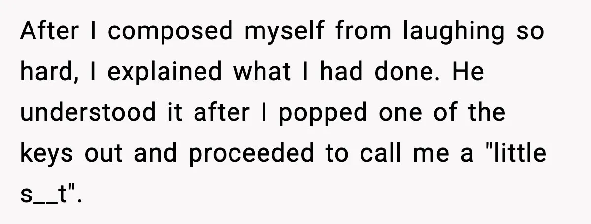 After I composed myself from laughing so hard, I explained what I had done. He understood it after I popped one of the keys out and proceeded to call me...