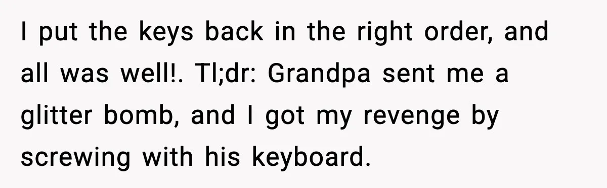 I put the keys back in the right order, and all was well!. Tl;dr: Grandpa sent me a glitter bomb, and I got my revenge by screwing with his keyboard.