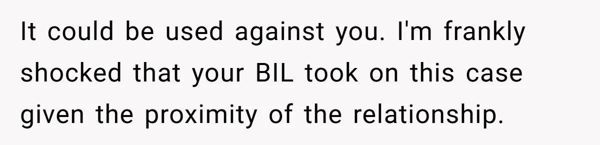 It could be used against you. I'm frankly shocked that your BIL took on this case given the proximity of the relationship.