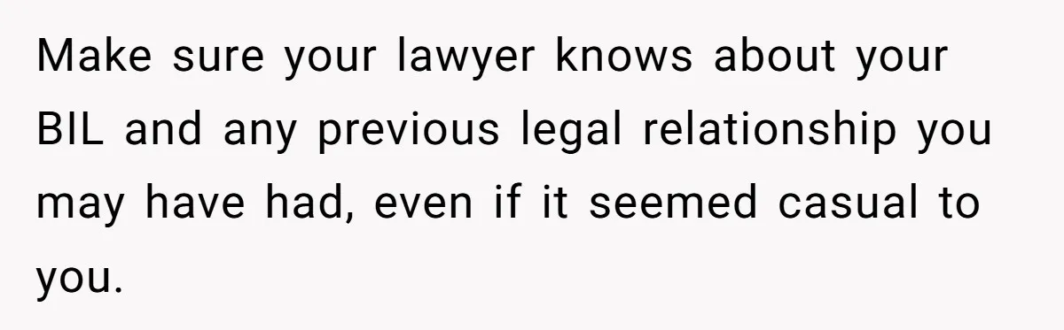 Make sure your lawyer knows about your BIL and any previous legal relationship you may have had, even if it seemed casual to you.
