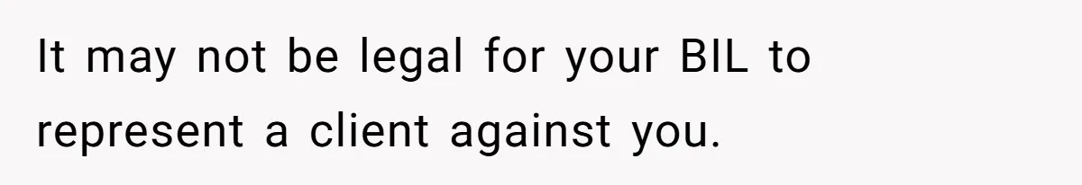 It may not be legal for your BIL to represent a client against you.