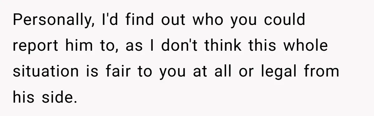 Personally, I'd find out who you could report him to, as I don't think this whole situation is fair to you at all or legal from his side.