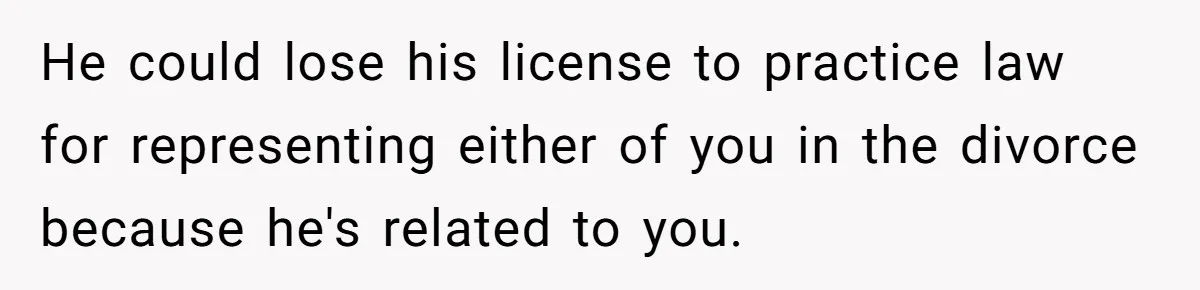 He could lose his license to practice law for representing either of you in the divorce because he's related to you.