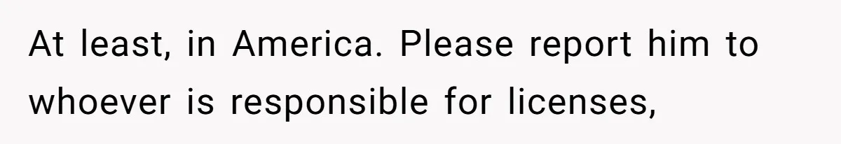 At least, in America. Please report him to whoever is responsible for licenses,